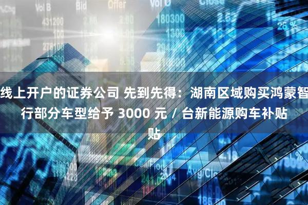 线上开户的证券公司 先到先得：湖南区域购买鸿蒙智行部分车型给予 3000 元 / 台新能源购车补贴