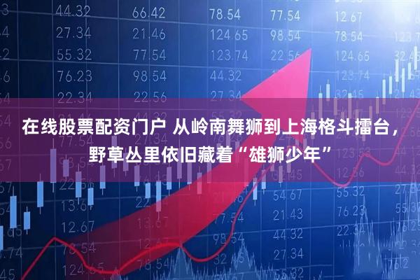 在线股票配资门户 从岭南舞狮到上海格斗擂台，野草丛里依旧藏着“雄狮少年”