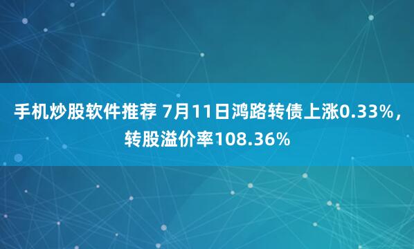 手机炒股软件推荐 7月11日鸿路转债上涨0.33%，转股溢价率108.36%