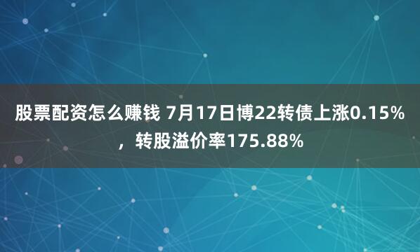 股票配资怎么赚钱 7月17日博22转债上涨0.15%，转股溢价率175.88%