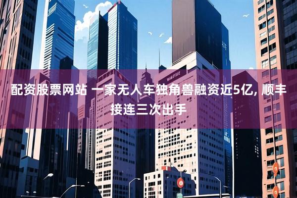 配资股票网站 一家无人车独角兽融资近5亿, 顺丰接连三次出手