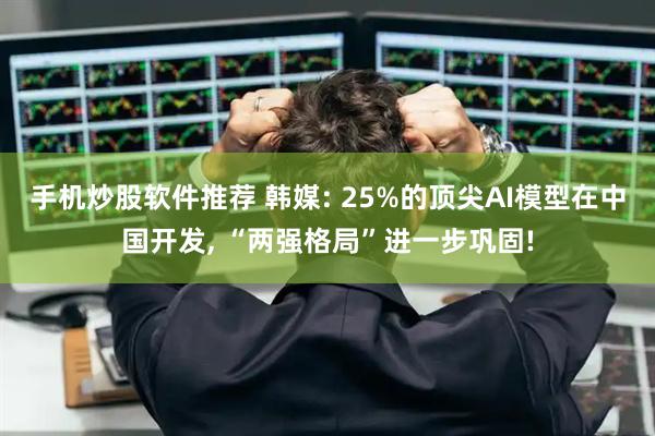 手机炒股软件推荐 韩媒: 25%的顶尖AI模型在中国开发, “两强格局”进一步巩固!