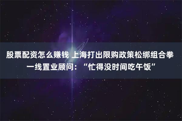 股票配资怎么赚钱 上海打出限购政策松绑组合拳 一线置业顾问：“忙得没时间吃午饭”