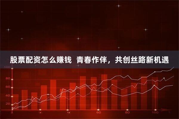 股票配资怎么赚钱  青春作伴，共创丝路新机遇