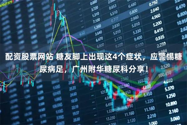 配资股票网站 糖友脚上出现这4个症状，应警惕糖尿病足，广州附华糖尿科分享！