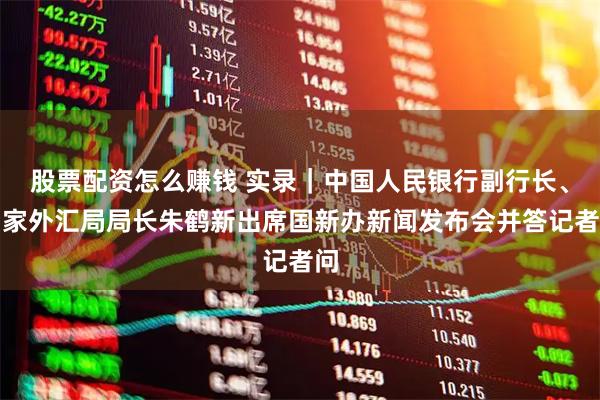 股票配资怎么赚钱 实录｜中国人民银行副行长、国家外汇局局长朱鹤新出席国新办新闻发布会并答记者问