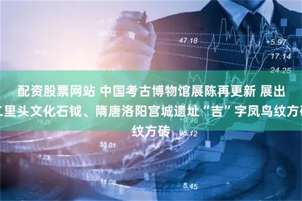 配资股票网站 中国考古博物馆展陈再更新 展出二里头文化石钺、隋唐洛阳宫城遗址“吉”字凤鸟纹方砖