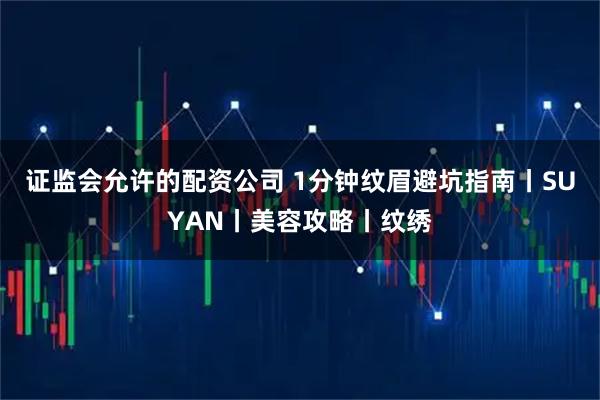 证监会允许的配资公司 1分钟纹眉避坑指南丨SUYAN丨美容攻略丨纹绣