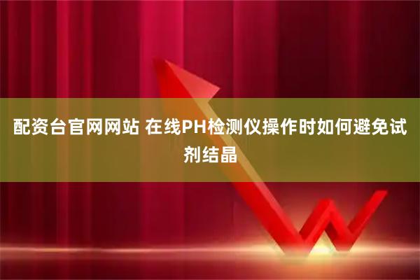 配资台官网网站 在线PH检测仪操作时如何避免试剂结晶