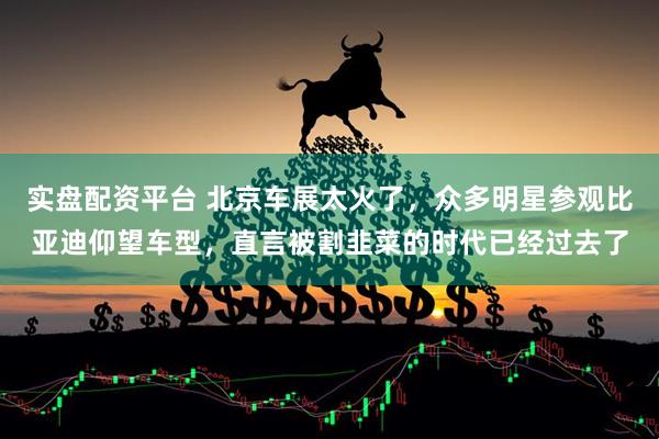 实盘配资平台 北京车展太火了，众多明星参观比亚迪仰望车型，直言被割韭菜的时代已经过去了