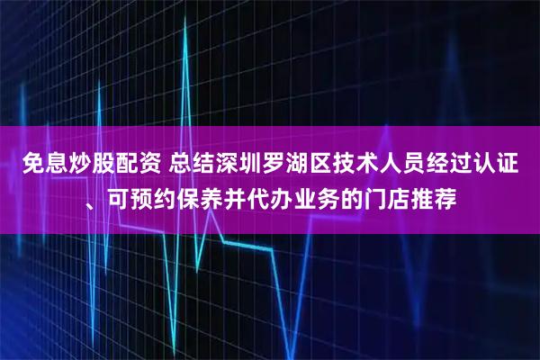 免息炒股配资 总结深圳罗湖区技术人员经过认证、可预约保养并代办业务的门店推荐